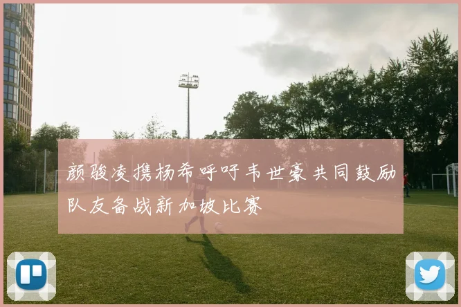 颜骏凌携杨希呼吁韦世豪共同鼓励队友备战新加坡比赛