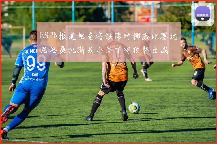 ESPN报道帕奎塔缺席对挪威比赛达尼洛桑托斯或小马丁将顶替出战