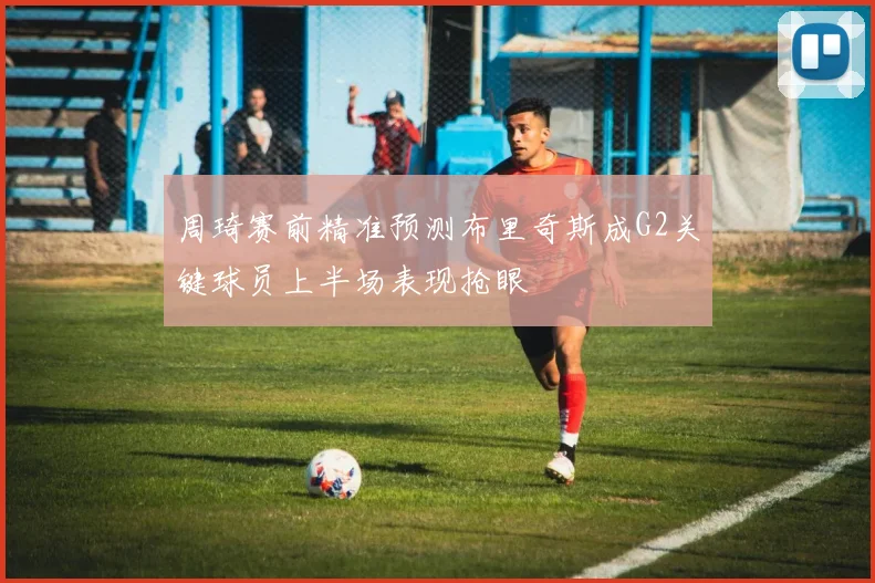 周琦赛前精准预测布里奇斯成G2关键球员上半场表现抢眼