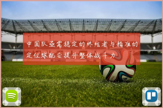 中国队亟需稳定的终结者与精准的定位球配合提升整体战斗力