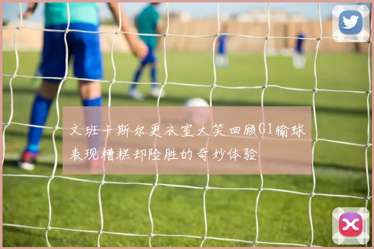 文班卡斯尔更衣室大笑回顾G1输球表现糟糕却险胜的奇妙体验