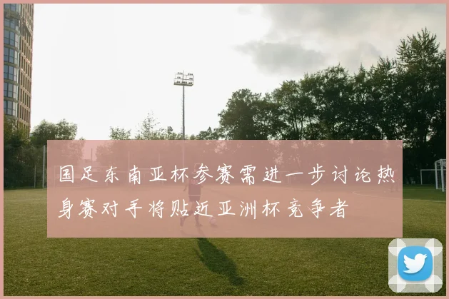 国足东南亚杯参赛需进一步讨论热身赛对手将贴近亚洲杯竞争者