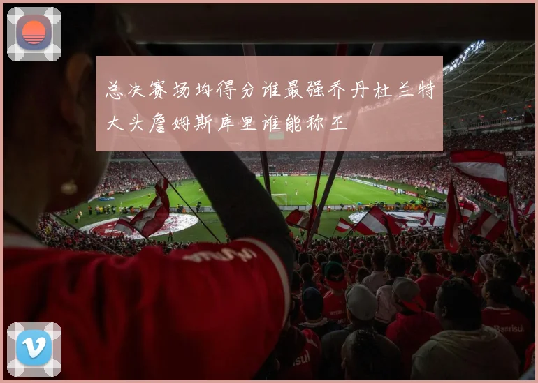 总决赛场均得分谁最强乔丹杜兰特大头詹姆斯库里谁能称王