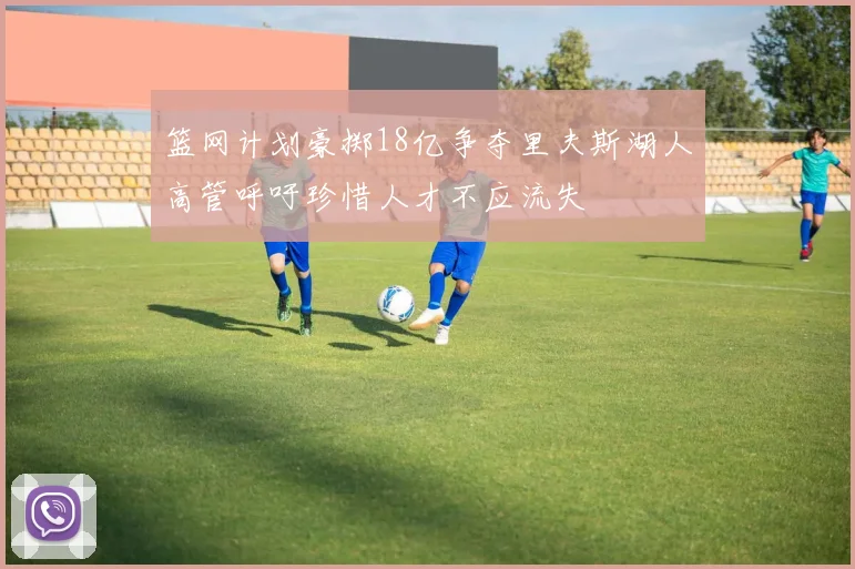 篮网计划豪掷18亿争夺里夫斯湖人高管呼吁珍惜人才不应流失
