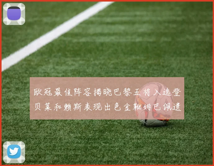 欧冠最佳阵容揭晓巴黎五将入选登贝莱和赖斯表现出色金靴姆巴佩遗憾落选