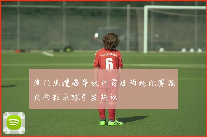 津门虎遭遇争议判罚近两轮比赛漏判两粒点球引发热议
