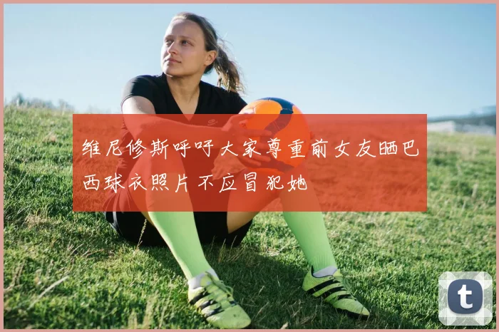 维尼修斯呼吁大家尊重前女友晒巴西球衣照片不应冒犯她