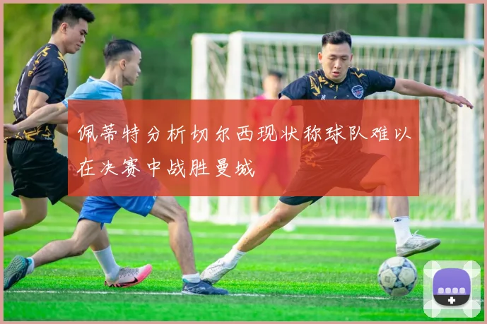 佩蒂特分析切尔西现状称球队难以在决赛中战胜曼城