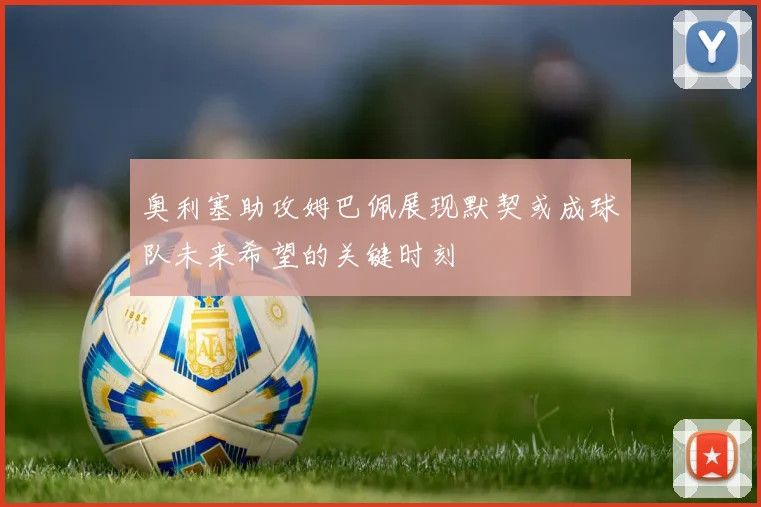 奥利塞助攻姆巴佩展现默契或成球队未来希望的关键时刻