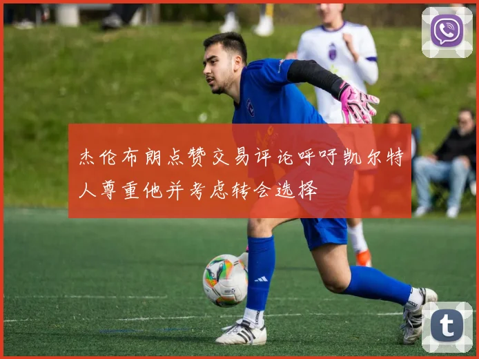 杰伦布朗点赞交易评论呼吁凯尔特人尊重他并考虑转会选择
