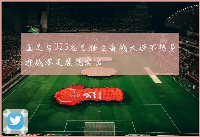 国足与U23各自独立备战大连不热身迎战港足展现实力